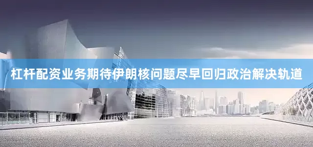 杠杆配资业务期待伊朗核问题尽早回归政治解决轨道