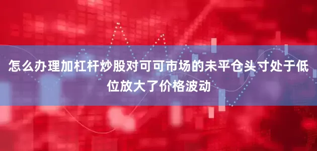 怎么办理加杠杆炒股对可可市场的未平仓头寸处于低位放大了价格波动