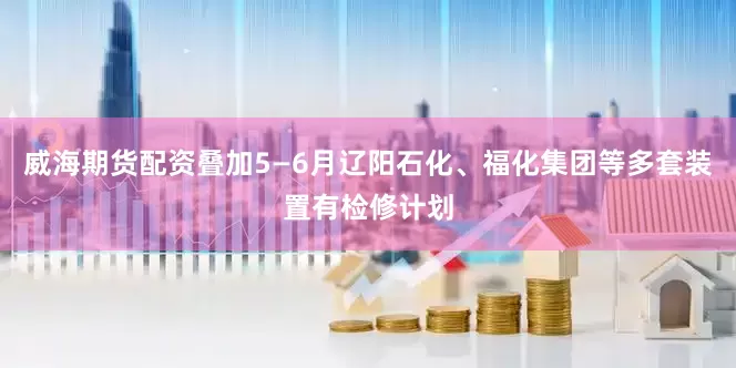 威海期货配资叠加5—6月辽阳石化、福化集团等多套装置有检修计划
