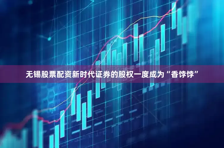 无锡股票配资新时代证券的股权一度成为“香饽饽”