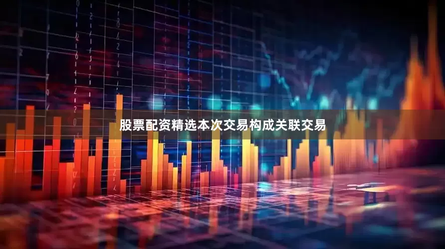 股票配资精选本次交易构成关联交易