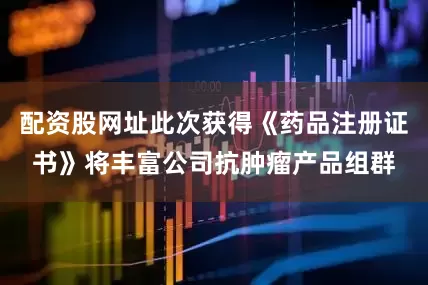 配资股网址此次获得《药品注册证书》将丰富公司抗肿瘤产品组群