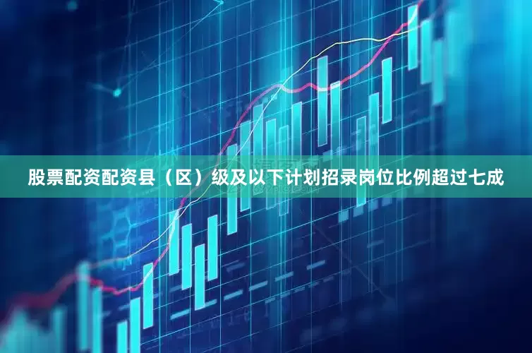 股票配资配资县（区）级及以下计划招录岗位比例超过七成