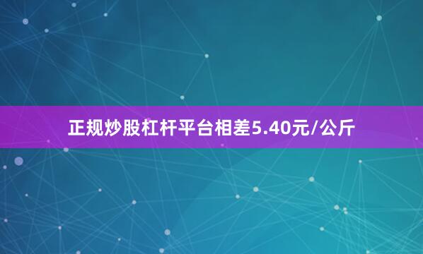 正规炒股杠杆平台相差5.40元/公斤